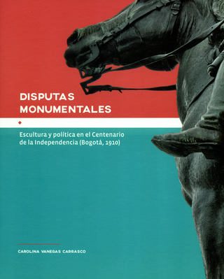 Libro Disputas Monumentales Escultura Y Politica En El Centenario De La Independencia (Bogota-1910) 9789585207318