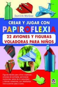 Crear Y Jugar Con Papiroflexia. 22 Aviones Y Figuras Voladoras Para Niños